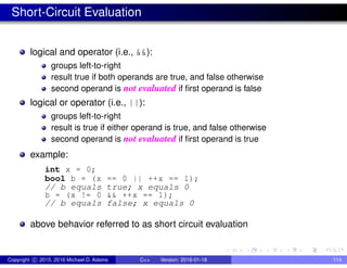 Short-Circuit Evaluation
logical and operator (i.e., &&):
groups left-to-right
result true if both operands are true, and false otherwise
second operand is not evaluated if first operand is false
logical or operator (i.e., ||):
groups left-to-right
result is true if either operand is true, and false otherwise
second operand is not evaluated if first operand is true
example:
int x = 0;
bool b = (x == 0 || ++x == 1);
// b equals true; x equals 0
b = (x != 0 && ++x == 1);
// b equals false; x equals 0
above behavior referred to as short circuit evaluation
Copyright c 2015, 2016 Michael D. Adams C++ Version: 2016-01-18 114
 