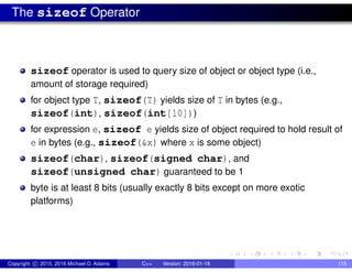 The sizeof Operator
sizeof operator is used to query size of object or object type (i.e.,
amount of storage required)
for object type T, sizeof(T) yields size of T in bytes (e.g.,
sizeof(int), sizeof(int[10]))
for expression e, sizeof e yields size of object required to hold result of
e in bytes (e.g., sizeof(&x) where x is some object)
sizeof(char), sizeof(signed char), and
sizeof(unsigned char) guaranteed to be 1
byte is at least 8 bits (usually exactly 8 bits except on more exotic
platforms)
Copyright c 2015, 2016 Michael D. Adams C++ Version: 2016-01-18 115
 