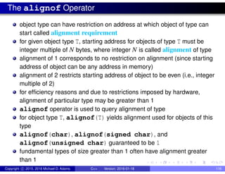 The alignof Operator
object type can have restriction on address at which object of type can
start called alignment requirement
for given object type T, starting address for objects of type T must be
integer multiple of N bytes, where integer N is called alignment of type
alignment of 1 corresponds to no restriction on alignment (since starting
address of object can be any address in memory)
alignment of 2 restricts starting address of object to be even (i.e., integer
multiple of 2)
for efficiency reasons and due to restrictions imposed by hardware,
alignment of particular type may be greater than 1
alignof operator is used to query alignment of type
for object type T, alignof(T) yields alignment used for objects of this
type
alignof(char), alignof(signed char), and
alignof(unsigned char) guaranteed to be 1
fundamental types of size greater than 1 often have alignment greater
than 1
Copyright c 2015, 2016 Michael D. Adams C++ Version: 2016-01-18 116
 