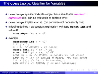 The constexpr Qualifier for Variables
constexpr qualifier indicates object has value that is constant
expression (i.e., can be evaluated at compile time)
constexpr implies const (but converse not necessarily true)
following defines x as constant expression with type const int and
value 42:
constexpr int x = 42;
example:
constexpr int x = 42;
int y = 1;
x = 0; // ERROR: x is const
const int& x1 = x; // OK
const int* p1 = &x; // OK
int& x2 = x; // ERROR: x const, x2 not const
int* p2 = &x; // ERROR: x const, *p2 not const
int a1[x]; // OK: x is constexpr
int a2[y]; // ERROR: y is not constexpr
Copyright c 2015, 2016 Michael D. Adams C++ Version: 2016-01-18 117
 