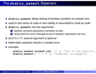 The static_assert Statement
static_assert allows testing of boolean condition at compile time
used to test sanity of code or test validity of assumptions made by code
static_assert has two arguments:
1 boolean constant expression (condition to test)
2 string literal for error message to print if boolean expression not true
as of C++17, second argument is optional
failed static assertion results in compile error
example:
static_assert(sizeof(int) >= 4, "int is too small");
static_assert(1 + 1 == 2, "compiler is buggy");
Copyright c 2015, 2016 Michael D. Adams C++ Version: 2016-01-18 118
 