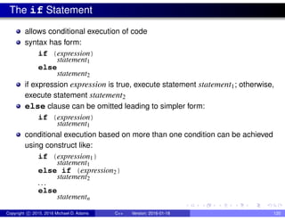 The if Statement
allows conditional execution of code
syntax has form:
if (expression)
statement1
else
statement2
if expression expression is true, execute statement statement1; otherwise,
execute statement statement2
else clause can be omitted leading to simpler form:
if (expression)
statement1
conditional execution based on more than one condition can be achieved
using construct like:
if (expression1)
statement1
else if (expression2)
statement2
. . .
else
statementn
Copyright c 2015, 2016 Michael D. Adams C++ Version: 2016-01-18 120
 