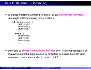 The if Statement (Continued)
to include multiple statements in branch of if, must group statements
into single statement using brace brackets
if (expression) {
statement1,1
statement1,2
statement1,3
...
} else {
statement2,1
statement2,2
statement2,3
...
}
advisable to always include brace brackets even when not necessary, as
this avoids potential bugs caused by forgetting to include brackets later
when more statements added to branch of if
Copyright c 2015, 2016 Michael D. Adams C++ Version: 2016-01-18 121
 