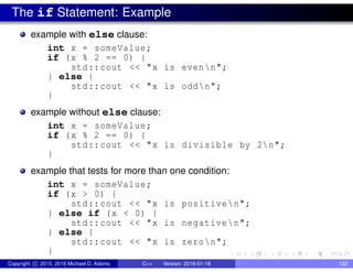 The if Statement: Example
example with else clause:
int x = someValue;
if (x % 2 == 0) {
std::cout << "x is evenn";
} else {
std::cout << "x is oddn";
}
example without else clause:
int x = someValue;
if (x % 2 == 0) {
std::cout << "x is divisible by 2n";
}
example that tests for more than one condition:
int x = someValue;
if (x > 0) {
std::cout << "x is positiven";
} else if (x < 0) {
std::cout << "x is negativen";
} else {
std::cout << "x is zeron";
}
Copyright c 2015, 2016 Michael D. Adams C++ Version: 2016-01-18 122
 