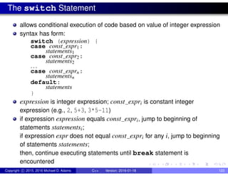 The switch Statement
allows conditional execution of code based on value of integer expression
syntax has form:
switch (expression) {
case const expr1:
statements1
case const expr2:
statements2
...
case const exprn:
statementsn
default:
statements
}
expression is integer expression; const expri is constant integer
expression (e.g., 2, 5+3, 3*5-11)
if expression expression equals const expri, jump to beginning of
statements statementsi;
if expression expr does not equal const expri for any i, jump to beginning
of statements statements;
then, continue executing statements until break statement is
encountered
Copyright c 2015, 2016 Michael D. Adams C++ Version: 2016-01-18 123
 