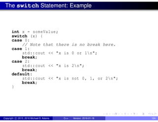 The switch Statement: Example
int x = someValue;
switch (x) {
case 0:
// Note that there is no break here.
case 1:
std::cout << "x is 0 or 1n";
break;
case 2:
std::cout << "x is 2n";
break;
default:
std::cout << "x is not 0, 1, or 2n";
break;
}
Copyright c 2015, 2016 Michael D. Adams C++ Version: 2016-01-18 124
 