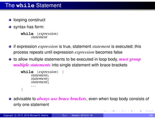The while Statement
looping construct
syntax has form:
while (expression)
statement
if expression expression is true, statement statement is executed; this
process repeats until expression expression becomes false
to allow multiple statements to be executed in loop body, must group
multiple statements into single statement with brace brackets
while (expression) {
statement1
statement2
statement3
. . .
}
advisable to always use brace brackets, even when loop body consists of
only one statement
Copyright c 2015, 2016 Michael D. Adams C++ Version: 2016-01-18 125
 