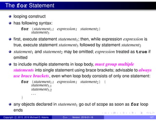 The for Statement
looping construct
has following syntax:
for (statement1; expression; statement2)
statement3
first, execute statement statement1; then, while expression expression is
true, execute statement statement3 followed by statement statement2
statement1 and statement2 may be omitted; expression treated as true if
omitted
to include multiple statements in loop body, must group multiple
statements into single statement using brace brackets; advisable to always
use brace brackets, even when loop body consists of only one statement:
for (statement1; expression; statement2) {
statement3,1
statement3,2
. . .
}
any objects declared in statement1 go out of scope as soon as for loop
ends
Copyright c 2015, 2016 Michael D. Adams C++ Version: 2016-01-18 127
 