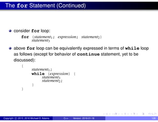 The for Statement (Continued)
consider for loop:
for (statement1; expression; statement2)
statement3
above for loop can be equivalently expressed in terms of while loop
as follows (except for behavior of continue statement, yet to be
discussed):
{
statement1;
while (expression) {
statement3
statement2;
}
}
Copyright c 2015, 2016 Michael D. Adams C++ Version: 2016-01-18 128
 