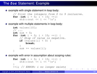 The for Statement: Example
example with single statement in loop body:
// Print the integers from 0 to 9 inclusive.
for (int i = 0; i < 10; ++i)
std::cout << i << ’n’;
example with multiple statements in loop body:
int values [10];
// ...
int sum = 0;
for (int i = 0; i < 10; ++i) {
// Stop if value is negative.
if (values[i] < 0) {
break;
}
sum += values[i];
}
example with error in assumption about scoping rules:
for (int i = 0; i < 10; ++i) {
std::cout << i << ’n’;
}
++i; // ERROR: i no longer exists
Copyright c 2015, 2016 Michael D. Adams C++ Version: 2016-01-18 129
 