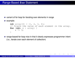 Range-Based for Statement
variant of for loop for iterating over elements in range
example:
int array[4] = {1, 2, 3, 4};
// Triple the value of each element in the array.
for (int& x : array) {
x *= 3;
}
range-based for loop nice in that it clearly expresses programmer intent
(i.e., iterate over each element of collection)
Copyright c 2015, 2016 Michael D. Adams C++ Version: 2016-01-18 130
 