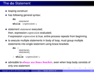 The do Statement
looping construct
has following general syntax:
do
statement
while (expression);
statement statement executed;
then, expression expression evaluated;
if expression expression is true, entire process repeats from beginning
to execute multiple statements in body of loop, must group multiple
statements into single statement using brace brackets
do {
statement1
statement2
. . .
} while (expression);
advisable to always use brace brackets, even when loop body consists of
only one statement
Copyright c 2015, 2016 Michael D. Adams C++ Version: 2016-01-18 131
 