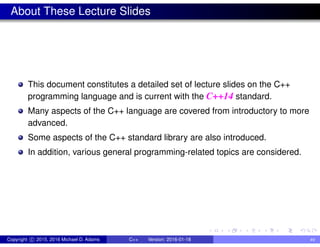 About These Lecture Slides
This document constitutes a detailed set of lecture slides on the C++
programming language and is current with the C++14 standard.
Many aspects of the C++ language are covered from introductory to more
advanced.
Some aspects of the C++ standard library are also introduced.
In addition, various general programming-related topics are considered.
Copyright c 2015, 2016 Michael D. Adams C++ Version: 2016-01-18 xv
 