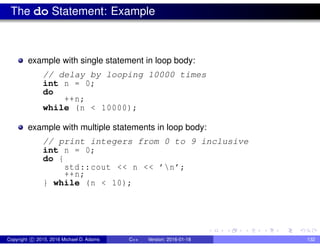The do Statement: Example
example with single statement in loop body:
// delay by looping 10000 times
int n = 0;
do
++n;
while (n < 10000);
example with multiple statements in loop body:
// print integers from 0 to 9 inclusive
int n = 0;
do {
std::cout << n << ’n’;
++n;
} while (n < 10);
Copyright c 2015, 2016 Michael D. Adams C++ Version: 2016-01-18 132
 