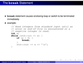 The break Statement
break statement causes enclosing loop or switch to be terminated
immediately
example:
// Read integers from standard input until an
// error or end-of-file is encountered or a
// negative integer is read.
int x;
while (std::cin >> x) {
if (x < 0) {
break;
}
std::cout << x << ’n’;
}
Copyright c 2015, 2016 Michael D. Adams C++ Version: 2016-01-18 133
 