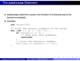 The continue Statement
continue statement causes next iteration of enclosing loop to be
started immediately
example:
int values [10];
...
// Print the nonzero elements of the array.
for (int i = 0; i < 10; ++i) {
if (values[i] == 0) {
// Skip over zero elements.
continue;
}
// Print the (nonzero) element.
std::cout << values[i] << ’n’;
}
Copyright c 2015, 2016 Michael D. Adams C++ Version: 2016-01-18 134
 