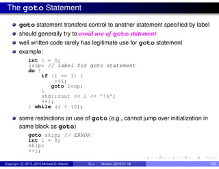The goto Statement
goto statement transfers control to another statement specified by label
should generally try to avoid use of goto statement
well written code rarely has legitimate use for goto statement
example:
int i = 0;
loop: // label for goto statement
do {
if (i == 3) {
++i;
goto loop;
}
std::cout << i << ’n’;
++i;
} while (i < 10);
some restrictions on use of goto (e.g., cannot jump over initialization in
same block as goto)
goto skip; // ERROR
int i = 0;
skip:
++i;
Copyright c 2015, 2016 Michael D. Adams C++ Version: 2016-01-18 135
 