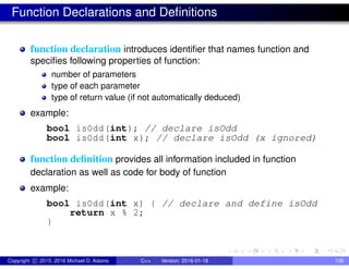 Function Declarations and Definitions
function declaration introduces identifier that names function and
specifies following properties of function:
number of parameters
type of each parameter
type of return value (if not automatically deduced)
example:
bool isOdd(int); // declare isOdd
bool isOdd(int x); // declare isOdd (x ignored)
function definition provides all information included in function
declaration as well as code for body of function
example:
bool isOdd(int x) { // declare and define isOdd
return x % 2;
}
Copyright c 2015, 2016 Michael D. Adams C++ Version: 2016-01-18 138
 