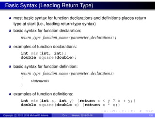 Basic Syntax (Leading Return Type)
most basic syntax for function declarations and definitions places return
type at start (i.e., leading return-type syntax)
basic syntax for function declaration:
return type function name(parameter declarations);
examples of function declarations:
int min(int, int);
double square(double);
basic syntax for function definition:
return type function name(parameter declarations)
{
statements
}
examples of function definitions:
int min(int x, int y) {return x < y ? x : y;}
double square(double x) {return x * x;}
Copyright c 2015, 2016 Michael D. Adams C++ Version: 2016-01-18 139
 