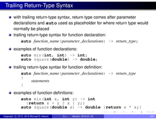 Trailing Return-Type Syntax
with trailing return-type syntax, return type comes after parameter
declarations and auto used as placeholder for where return type would
normally be placed
trailing return-type syntax for function declaration:
auto function name(parameter declarations) -> return type;
examples of function declarations:
auto min(int, int) -> int;
auto square(double) -> double;
trailing return-type syntax for function definition:
auto function name(parameter declarations) -> return type
{
statements
}
examples of function definitions:
auto min(int x, int y) -> int
{return x < y ? x : y;}
auto square(double x) -> double {return x * x;}
Copyright c 2015, 2016 Michael D. Adams C++ Version: 2016-01-18 140
 