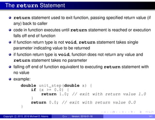 The return Statement
return statement used to exit function, passing specified return value (if
any) back to caller
code in function executes until return statement is reached or execution
falls off end of function
if function return type is not void, return statement takes single
parameter indicating value to be returned
if function return type is void, function does not return any value and
return statement takes no parameter
falling off end of function equivalent to executing return statement with
no value
example:
double unit_step(double x) {
if (x >= 0.0) {
return 1.0; // exit with return value 1.0
}
return 0.0; // exit with return value 0.0
}
Copyright c 2015, 2016 Michael D. Adams C++ Version: 2016-01-18 141
 