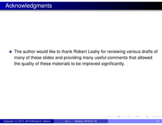 Acknowledgments
The author would like to thank Robert Leahy for reviewing various drafts of
many of these slides and providing many useful comments that allowed
the quality of these materials to be improved significantly.
Copyright c 2015, 2016 Michael D. Adams C++ Version: 2016-01-18 xvi
 