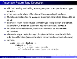 Automatic Return-Type Deduction
with both leading and trailing return-type syntax, can specify return type
as auto
in this case, return type of function will be automatically deduced
if function definition has no return statement, return type deduced to be
void
otherwise, return type deduced to match type in expression of return
statement or, if return statement has no expression, as void
if multiple return statements, must use same type for all return
expressions
when return-type deduction used, function definition must be visible in
order to call function (since return type cannot be determined otherwise)
example:
auto square(double x) {
return x * x;
// x * x has type double
// deduced return type is double
}
Copyright c 2015, 2016 Michael D. Adams C++ Version: 2016-01-18 142
 