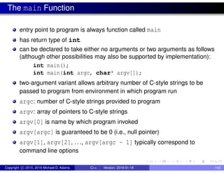 The main Function
entry point to program is always function called main
has return type of int
can be declared to take either no arguments or two arguments as follows
(although other possibilities may also be supported by implementation):
int main();
int main(int argc, char* argv[]);
two-argument variant allows arbitrary number of C-style strings to be
passed to program from environment in which program run
argc: number of C-style strings provided to program
argv: array of pointers to C-style strings
argv[0] is name by which program invoked
argv[argc] is guaranteed to be 0 (i.e., null pointer)
argv[1], argv[2], ..., argv[argc - 1] typically correspond to
command line options
Copyright c 2015, 2016 Michael D. Adams C++ Version: 2016-01-18 143
 