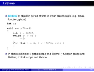 Lifetime
lifetime of object is period of time in which object exists (e.g., block,
function, global)
int x;
void wasteTime()
{
int j = 10000;
while (j > 0) {
--j;
}
for (int i = 0; i < 10000; ++i) {
}
}
in above example: x global scope and lifetime; j function scope and
lifetime; i block scope and lifetime
Copyright c 2015, 2016 Michael D. Adams C++ Version: 2016-01-18 145
 