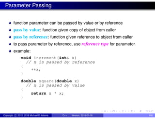 Parameter Passing
function parameter can be passed by value or by reference
pass by value: function given copy of object from caller
pass by reference: function given reference to object from caller
to pass parameter by reference, use reference type for parameter
example:
void increment(int& x)
// x is passed by reference
{
++x;
}
double square(double x)
// x is passed by value
{
return x * x;
}
Copyright c 2015, 2016 Michael D. Adams C++ Version: 2016-01-18 146
 