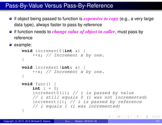 Pass-By-Value Versus Pass-By-Reference
if object being passed to function is expensive to copy (e.g., a very large
data type), always faster to pass by reference
if function needs to change value of object in caller, must pass by
reference
example:
void increment0(int x) {
++x; // Increment x by one.
}
void increment(int& x) {
++x; // Increment x by one.
}
void func() {
int i = 0;
increment0(i); // i is passed by value
// i still equals 0 (i was not incremented)
increment(i); // i is passed by reference
// i equals 1 (i was incremented)
}
Copyright c 2015, 2016 Michael D. Adams C++ Version: 2016-01-18 147
 
