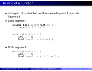 Inlining of a Function
inlining of isEven function transforms code fragment 1 into code
fragment 2
Code fragment 1:
inline bool isEven(int x) {
return x % 2 == 0;
}
void myFunction() {
int i = 3;
bool result = isEven(i);
}
Code fragment 2:
void myFunction() {
int i = 3;
bool result = (i % 2 == 0);
}
Copyright c 2015, 2016 Michael D. Adams C++ Version: 2016-01-18 153
 