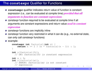The constexpr Qualifier for Functions
constexpr qualifier indicates return value of function is constant
expression (i.e., can be evaluated at compile time) provided that all
arguments to function are constant expressions
constexpr function required to be evaluated at compile time if all
arguments are constant expressions and return value used in constant
expression
constexpr functions are implicitly inline
constexpr function very restricted in what it can do (e.g., no external state,
can only call constexpr functions)
example:
constexpr int factorial(int n) {
return n >= 2 ? (n * factorial(n - 1)) : 1;
}
int u[factorial (5)];
// OK: factorial(5) is constant expression
int x = 5;
int v[factorial(x)];
// ERROR: factorial(x) is not constant
// expression
Copyright c 2015, 2016 Michael D. Adams C++ Version: 2016-01-18 154
 