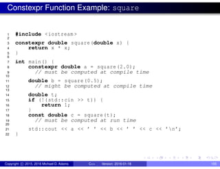 Constexpr Function Example: square
1 #include <iostream >
2
3 constexpr double square(double x) {
4 return x * x;
5 }
6
7 int main() {
8 constexpr double a = square (2.0);
9 // must be computed at compile time
10
11 double b = square (0.5);
12 // might be computed at compile time
13
14 double t;
15 if (!(std::cin >> t)) {
16 return 1;
17 }
18 const double c = square(t);
19 // must be computed at run time
20
21 std::cout << a << ’ ’ << b << ’ ’ << c << ’n’;
22 }
Copyright c 2015, 2016 Michael D. Adams C++ Version: 2016-01-18 155
 