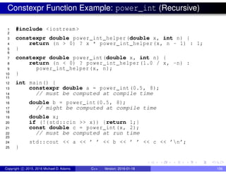 Constexpr Function Example: power_int (Recursive)
1 #include <iostream >
2
3 constexpr double power_int_helper(double x, int n) {
4 return (n > 0) ? x * power_int_helper(x, n - 1) : 1;
5 }
6
7 constexpr double power_int(double x, int n) {
8 return (n < 0) ? power_int_helper (1.0 / x, -n) :
9 power_int_helper(x, n);
10 }
11
12 int main() {
13 constexpr double a = power_int(0.5, 8);
14 // must be computed at compile time
15
16 double b = power_int(0.5, 8);
17 // might be computed at compile time
18
19 double x;
20 if (!(std::cin >> x)) {return 1;}
21 const double c = power_int(x, 2);
22 // must be computed at run time
23
24 std::cout << a << ’ ’ << b << ’ ’ << c << ’n’;
25 }
Copyright c 2015, 2016 Michael D. Adams C++ Version: 2016-01-18 156
 