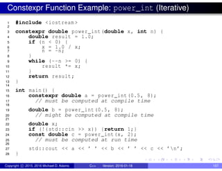 Constexpr Function Example: power_int (Iterative)
1 #include <iostream >
2
3 constexpr double power_int(double x, int n) {
4 double result = 1.0;
5 if (n < 0) {
6 x = 1.0 / x;
7 n = -n;
8 }
9 while (--n >= 0) {
10 result *= x;
11 }
12 return result;
13 }
14
15 int main() {
16 constexpr double a = power_int(0.5, 8);
17 // must be computed at compile time
18
19 double b = power_int(0.5, 8);
20 // might be computed at compile time
21
22 double x;
23 if (!(std::cin >> x)) {return 1;}
24 const double c = power_int(x, 2);
25 // must be computed at run time
26
27 std::cout << a << ’ ’ << b << ’ ’ << c << ’n’;
28 }
Copyright c 2015, 2016 Michael D. Adams C++ Version: 2016-01-18 157
 