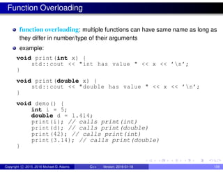 Function Overloading
function overloading: multiple functions can have same name as long as
they differ in number/type of their arguments
example:
void print(int x) {
std::cout << "int has value " << x << ’n’;
}
void print(double x) {
std::cout << "double has value " << x << ’n’;
}
void demo() {
int i = 5;
double d = 1.414;
print(i); // calls print(int)
print(d); // calls print(double)
print(42); // calls print(int)
print (3.14); // calls print(double)
}
Copyright c 2015, 2016 Michael D. Adams C++ Version: 2016-01-18 159
 