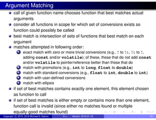 Argument Matching
call of given function name chooses function that best matches actual
arguments
consider all functions in scope for which set of conversions exists so
function could possibly be called
best match is intersection of sets of functions that best match on each
argument
matches attempted in following order:
1 exact match with zero or more trivial conversions (e.g., T to T&, T& to T,
adding const and/or volatile); of these, those that do not add const
and/or volatile to pointer/reference better than those that do
2 match with promotions (e.g., int to long, float to double)
3 match with standard conversions (e.g., float to int, double to int)
4 match with user-defined conversions
5 match with ellipsis
if set of best matches contains exactly one element, this element chosen
as function to call
if set of best matches is either empty or contains more than one element,
function call is invalid (since either no matches found or multiple
equally-good matches found)
Copyright c 2015, 2016 Michael D. Adams C++ Version: 2016-01-18 161
 