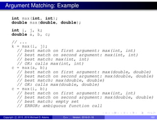 Argument Matching: Example
int max(int, int);
double max(double, double);
int i, j, k;
double a, b, c;
// ...
k = max(i, j);
// best match on first argument: max(int, int)
// best match on second argument: max(int, int)
// best match: max(int, int)
// OK: calls max(int, int)
c = max(a, b);
// best match on first argument: max(double, double)
// best match on second argument: max(double, double)
// best match: max(double, double)
// OK: calls max(double, double)
c = max(i, b);
// best match on first argument: max(int, int)
// best match on second argument: max(double, double)
// best match: empty set
// ERROR: ambiguous function call
Copyright c 2015, 2016 Michael D. Adams C++ Version: 2016-01-18 162
 