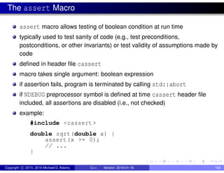 The assert Macro
assert macro allows testing of boolean condition at run time
typically used to test sanity of code (e.g., test preconditions,
postconditions, or other invariants) or test validity of assumptions made by
code
defined in header file cassert
macro takes single argument: boolean expression
if assertion fails, program is terminated by calling std::abort
if NDEBUG preprocessor symbol is defined at time cassert header file
included, all assertions are disabled (i.e., not checked)
example:
#include <cassert >
double sqrt(double x) {
assert(x >= 0);
// ...
}
Copyright c 2015, 2016 Michael D. Adams C++ Version: 2016-01-18 163
 