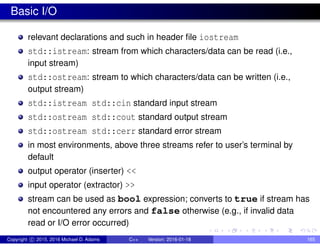 Basic I/O
relevant declarations and such in header file iostream
std::istream: stream from which characters/data can be read (i.e.,
input stream)
std::ostream: stream to which characters/data can be written (i.e.,
output stream)
std::istream std::cin standard input stream
std::ostream std::cout standard output stream
std::ostream std::cerr standard error stream
in most environments, above three streams refer to user’s terminal by
default
output operator (inserter) <<
input operator (extractor) >>
stream can be used as bool expression; converts to true if stream has
not encountered any errors and false otherwise (e.g., if invalid data
read or I/O error occurred)
Copyright c 2015, 2016 Michael D. Adams C++ Version: 2016-01-18 165
 