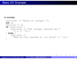 Basic I/O: Example
example:
std::cout << "Enter an integer: ";
int x;
std::cin >> x;
if (std::cin) {
std::cout << "The integer entered was "
<< x << ’n’;
} else {
std::cerr <<
"End -of-file reached or I/O error" << ’n’;
}
Copyright c 2015, 2016 Michael D. Adams C++ Version: 2016-01-18 166
 
