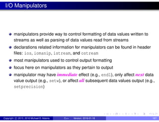 I/O Manipulators
manipulators provide way to control formatting of data values written to
streams as well as parsing of data values read from streams
declarations related information for manipulators can be found in header
files: ios, iomanip, istream, and ostream
most manipulators used to control output formatting
focus here on manipulators as they pertain to output
manipulator may have immediate effect (e.g., endl), only affect next data
value output (e.g., setw), or affect all subsequent data values output (e.g.,
setprecision)
Copyright c 2015, 2016 Michael D. Adams C++ Version: 2016-01-18 167
 