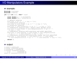 I/O Manipulators Example
example:
#include <iostream >
#include <iomanip >
int main(int argc , char** argv)
{
const double pi = 3.1415926535;
const double big = 123456789.0;
// default notation
std::cout << pi << ’ ’ << big << ’n’;
// fixed-point notation
std::cout << std::fixed << pi << ’ ’ << big << ’n’;
// scientific notation
std::cout << std::scientific << pi << ’ ’ << big << ’n’;
// fixed-point notation with 7 digits after decimal point
std::cout << std::fixed << std::setprecision(7) << pi << ’ ’
<< big << ’n’;
// fixed-point notation with precision and width specified
std::cout << std::setw(8) << std::fixed << std::setprecision(2)
<< pi << ’ ’ << std::setw(20) << big << ’n’;
// fixed-point notation with precision, width, and fill specified
std::cout << std::setw(8) << std::setfill(’x’) << std::fixed
<< std::setprecision(2) << pi << ’ ’ << std::setw(20) << big << ’n’;
return 0;
}
output:
3.14159 1.23457e+08
3.141593 123456789.000000
3.141593e+00 1.234568e+08
3.1415927 123456789.0000000
3.14 123456789.00
xxxx3.14 xxxxxxxx123456789 .00
Copyright c 2015, 2016 Michael D. Adams C++ Version: 2016-01-18 169
 