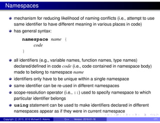 Namespaces
mechanism for reducing likelihood of naming conflicts (i.e., attempt to use
same identifier to have different meaning in various places in code)
has general syntax:
namespace name {
code
}
all identifiers (e.g., variable names, function names, type names)
declared/defined in code code (i.e., code contained in namespace body)
made to belong to namespace name
identifiers only have to be unique within a single namespace
same identifier can be re-used in different namespaces
scope-resolution operator (i.e., ::) used to specify namespace to which
particular identifier belongs
using statement can be used to make identifiers declared in different
namespaces appear as if they were in current namespace
Copyright c 2015, 2016 Michael D. Adams C++ Version: 2016-01-18 171
 