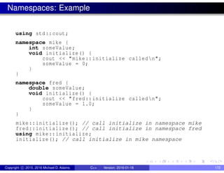 Namespaces: Example
using std::cout;
namespace mike {
int someValue;
void initialize() {
cout << "mike::initialize calledn";
someValue = 0;
}
}
namespace fred {
double someValue;
void initialize() {
cout << "fred::initialize calledn";
someValue = 1.0;
}
}
mike::initialize(); // call initialize in namespace mike
fred::initialize(); // call initialize in namespace fred
using mike::initialize;
initialize(); // call initialize in mike namespace
Copyright c 2015, 2016 Michael D. Adams C++ Version: 2016-01-18 172
 