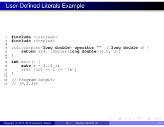 User-Defined Literals Example
1 #include <iostream >
2 #include <complex >
3
4 std::complex <long double> operator "" _i(long double d) {
5 return std::complex <long double>(0.0, d);
6 }
7
8 int main() {
9 auto z = 3.14_i;
10 std::cout << z << ’n’;
11 }
12
13 // Program output:
14 // (0,3.14)
Copyright c 2015, 2016 Michael D. Adams C++ Version: 2016-01-18 174
 