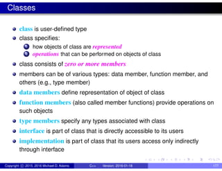 Classes
class is user-defined type
class specifies:
1 how objects of class are represented
2 operations that can be performed on objects of class
class consists of zero or more members
members can be of various types: data member, function member, and
others (e.g., type member)
data members define representation of object of class
function members (also called member functions) provide operations on
such objects
type members specify any types associated with class
interface is part of class that is directly accessible to its users
implementation is part of class that its users access only indirectly
through interface
Copyright c 2015, 2016 Michael D. Adams C++ Version: 2016-01-18 177
 