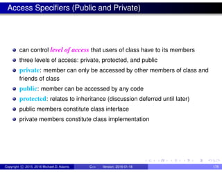 Access Specifiers (Public and Private)
can control level of access that users of class have to its members
three levels of access: private, protected, and public
private: member can only be accessed by other members of class and
friends of class
public: member can be accessed by any code
protected: relates to inheritance (discussion deferred until later)
public members constitute class interface
private members constitute class implementation
Copyright c 2015, 2016 Michael D. Adams C++ Version: 2016-01-18 178
 