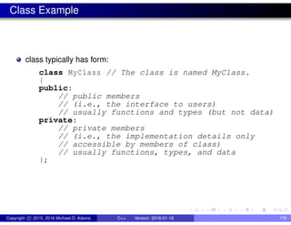 Class Example
class typically has form:
class MyClass // The class is named MyClass.
{
public:
// public members
// (i.e., the interface to users)
// usually functions and types (but not data)
private:
// private members
// (i.e., the implementation details only
// accessible by members of class)
// usually functions, types, and data
};
Copyright c 2015, 2016 Michael D. Adams C++ Version: 2016-01-18 179
 